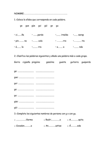 NOMBRE:…………………………………………………………………………….
1.-Coloca la sílaba que corresponda en cada palabra.
ga gue güe gui güi go gu
• ci........ña • ........pardo •........ irnalda •....... sarap
• pin…....... no •…….... cela • ……......rro •……........ ita
• á........ la •......... rra • a……... a •…...... nda
2.-Clasifica las palabras siguientes y añade una palabra más a cada grupo.
Gorra cigüeña pingüino gasolina guante guitarra guepardo
ga: .............................. ..................................
gue: ............................ ..................................
gui: ............................. ..................................
go: .............................. ..................................
gu: .............................. ..................................
güe: ............................ ..................................
güi: ............................. ..................................
3.-Completa los siguientes nombres de persona con g o con gu.
● ..................illermo ● Rodri................o ● A..............apita
● Covadon............a ● An.............ustias ● Á............eda
 