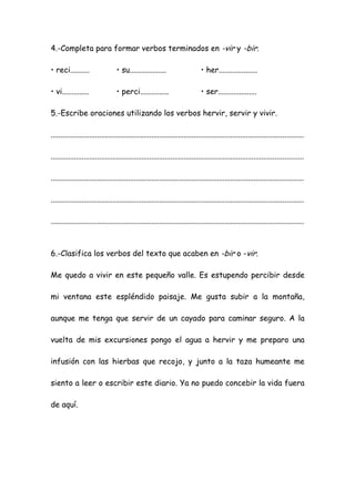 4.-Completa para formar verbos terminados en -vir y -bir.
• reci.......... • su................... • her....................
• vi.............. • perci............... • ser....................
5.-Escribe oraciones utilizando los verbos hervir, servir y vivir.
...................................................................................................................................
...................................................................................................................................
...................................................................................................................................
...................................................................................................................................
...................................................................................................................................
6.-Clasifica los verbos del texto que acaben en -bir o -vir.
Me quedo a vivir en este pequeño valle. Es estupendo percibir desde
mi ventana este espléndido paisaje. Me gusta subir a la montaña,
aunque me tenga que servir de un cayado para caminar seguro. A la
vuelta de mis excursiones pongo el agua a hervir y me preparo una
infusión con las hierbas que recojo, y junto a la taza humeante me
siento a leer o escribir este diario. Ya no puedo concebir la vida fuera
de aquí.
 