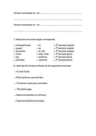 Verbos terminados en -bir:................................................................................
...................................................................................................................................
Verbos terminados en -vir: ...............................................................................
...................................................................................................................................
7.-Relaciona los verbos según corresponda.
● retransmitimos ● tú ● 2ª persona singular
● juegan ● yo ● 1ª persona singular
● escucháis ● el, ella ● 3ª persona singular
● chuta ● ellos, ellas ● 3ª persona plural
● soy ● nosotros ● 1ª persona plural
● entrenas ● vosotros ● 2ª persona plural
8.-Subraya las formas verbales de las siguientes oraciones.
● Yo bebí leche.
● Ellos bebieron unos batidos.
● Tú bebiste zumo para merendar.
● Ella bebió agua.
● Nosotros bebimos un refresco.
● Vosotros bebisteis horchata.
 