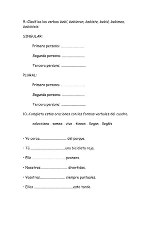 9.-Clasifica los verbos bebí, bebieron, bebiste, bebió, bebimos,
bebisteis:
SINGULAR:
Primera persona: ...........................
Segunda persona: ..........................
Tercera persona: ............................
PLURAL:
Primera persona: ............................
Segunda persona: ..........................
Tercera persona: ............................
10.-Completa estas oraciones con las formas verbales del cuadro.
colecciona - somos - vivo - tienes - llegan - llegáis
• Yo cerca............................... del parque.
• Tú ........................................una bicicleta roja.
• Ella .......................................peonzas.
• Nosotros............................... divertidos.
• Vosotras............................. siempre puntuales.
• Ellos .............................................esta tarde.
 