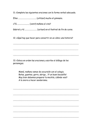 11.-Completa las siguientes oraciones con la forma verbal adecuada.
Ellos .................................... (utilizar) mucho el gimnasio.
¿Tú ........................ (venir) mañana al cine?
Gabriel y tú ........................ (actuar) en el festival de fin de curso.
12.-¿Qué hay que hacer para convertir en un cómic una historia?
...................................................................................................................................
..................................................................................................................................
...................................................................................................................................
13.-Coloca en orden las oraciones y escribe el diálogo de los
personajes.
Mamá, mañana vamos de excursión con el colegio.
Botas, guantes, gorro, abrigo... ¡Y un buen bocadillo!
Muy bien debemos preparar la mochila, ¿dónde vais?
A la sierra a hacer senderismo.
...................................................................................................................................
...................................................................................................................................
...................................................................................................................................
...................................................................................................................................
...................................................................................................................................
...................................................................................................................................
 