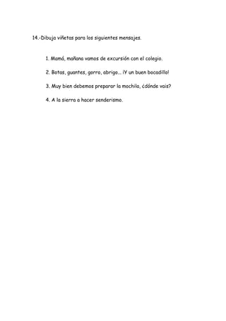 14.-Dibuja viñetas para los siguientes mensajes.
1. Mamá, mañana vamos de excursión con el colegio.
2. Botas, guantes, gorro, abrigo... ¡Y un buen bocadillo!
3. Muy bien debemos preparar la mochila, ¿dónde vais?
4. A la sierra a hacer senderismo.
 