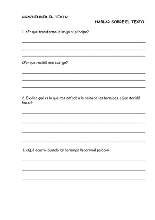 COMPRENDER EL TEXTO
HABLAR SOBRE EL TEXTO
1. ¿En que transformo la bruja al príncipe?
__________________________________________________________
__________________________________________________________
__________________________________________________________
¿Por que recibió ese castigo?
__________________________________________________________
__________________________________________________________
__________________________________________________________
2. Explica qué es lo que mas enfado a la reina de las hormigas. ¿Que decidió
hacer?
__________________________________________________________
__________________________________________________________
__________________________________________________________
__________________________________________________________
3. ¿Qué ocurrió cuando las hormigas llegaron al palacio?
__________________________________________________________
__________________________________________________________
__________________________________________________________
 