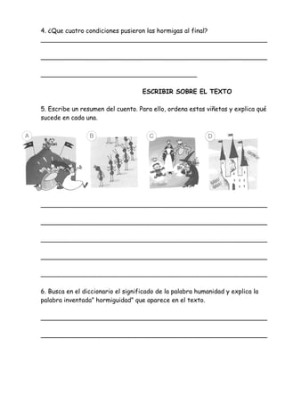 4. ¿Que cuatro condiciones pusieron las hormigas al final?
__________________________________________________________
__________________________________________________________
________________________________________
ESCRIBIR SOBRE EL TEXTO
5. Escribe un resumen del cuento. Para ello, ordena estas viñetas y explica qué
sucede en cada una.
__________________________________________________________
__________________________________________________________
__________________________________________________________
__________________________________________________________
__________________________________________________________
6. Busca en el diccionario el significado de la palabra humanidad y explica la
palabra inventada” hormiguidad” que aparece en el texto.
__________________________________________________________
__________________________________________________________
 
