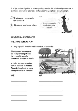 7. ¿Qué refrán significa lo mismo que lo que quiso decir la hormiga reina con la
siguiente expresión? Escríbelo en tu cuaderno y explícalo con un ejemplo.
A Ojos que no ven, corazón
Que no siente.
B No es oro todo lo que reluce.
CONOCER LA ORTOGRAFIA
PALABRAS CON MB Y MP
1. Lee y copia las palabras destacadas en tu cuaderno.
El chimpancé es campeón
de cualquier competición.
Se tira del trampolín
¡caramba!, es como un delfín.
A todos les causa asombro
Con su bañador de rombos.
También le aplaude la mona,
Siempre desde su tumbona.
MB MP
_______________ ______________________
_______________ ______________________
_______________ ______________________
_______________ ______________________
_______________ _____________________
 
