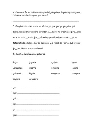 4.-Contesta. En las palabras antigüedad, piragüista, lengüeta y paragüero,
¿cómo se escribe la u para que suene?
.....................................................................................................................................
5.-Completa este texto con las sílabas ga, gue, gui, go, gu, güe o güi.
Como Mario siempre quiere aprender al__ nuevo ha practicado pira__smo,
sabe tocar la __tarra, jue__ al tenis y practica deportes de a__a, ha
fotografiado a las ci__ñas de su pueblo y, a veces, se fabrica sus propios
ju__tes. ¡Mario nunca se aburre!
6.-Clasifica las siguientes palabras.
fugaz juguete aguijón golos
vergüenza cigarra pingüino águila
guirnalda bigote manguera canguro
agujero paragüero
ga: .......................................................................................
gue: .....................................................................................
gui: ......................................................................................
go: .......................................................................................
gu: .......................................................................................
güe: ....................................................................................
 