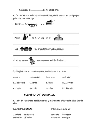 - Mañana es el ……………………..de mi amiga Ana.
4. Escribe en tu cuaderno estas oraciones, sustituyendo los dibujos por
palabras con mb o mp.
- David toca la y el
____________________________________________________
- Aquel se dio un golpe en el
____________________________________________________
- Los de chocolate están buenísimos.
____________________________________________________
- Luis se puso su nuevo porque estaba lloviendo.
____________________________________________________
5. Completa en tu cuaderno estas palabras con m o con n.
e……vío co…..versar i…..vierno e….balse
a…..bulatorio i….vento e…vase alu…..brado
e…..vidia ca…..bio ru…..bo i…..vitación
FICHERO ORTOGRAFICO
6. Copia en tu fichero estas palabras y escribe una oracion con cada una de
ellas.
PALABRAS CON MB PALABRAS CON MP
Alambre ambulancia lámpara trampolín
Membrillo alfombra columpio acampar
 