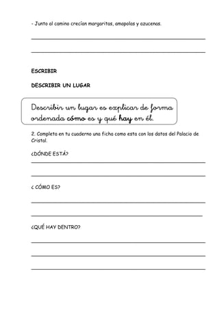 - Junto al camino crecían margaritas, amapolas y azucenas.
__________________________________________________________
__________________________________________________________
ESCRIBIR
DESCRIBIR UN LUGAR
Describir un lugar es explicar de forma
ordenada cómo es y qué hay en él.
2. Completa en tu cuaderno una ficha como esta con los datos del Palacio de
Cristal.
¿DÓNDE ESTÁ?
__________________________________________________________
__________________________________________________________
¿ CÓMO ES?
__________________________________________________________
_________________________________________________________
¿QUÉ HAY DENTRO?
__________________________________________________________
__________________________________________________________
__________________________________________________________
 