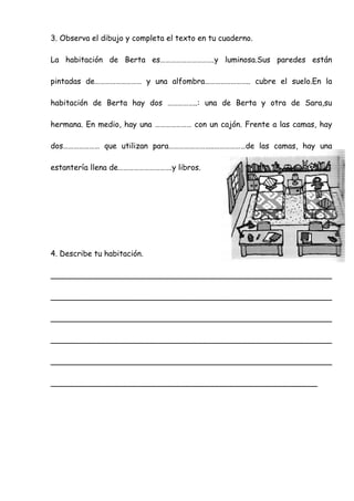 3. Observa el dibujo y completa el texto en tu cuaderno.
La habitación de Berta es………………………….y luminosa.Sus paredes están
pintadas de……………………… y una alfombra…………………….. cubre el suelo.En la
habitación de Berta hay dos ……………..: una de Berta y otra de Sara,su
hermana. En medio, hay una ………………… con un cajón. Frente a las camas, hay
dos………………… que utilizan para……………………..………………de las camas, hay una
estantería llena de………………………….y libros.
4. Describe tu habitación.
__________________________________________________________
__________________________________________________________
__________________________________________________________
__________________________________________________________
__________________________________________________________
_______________________________________________________
 