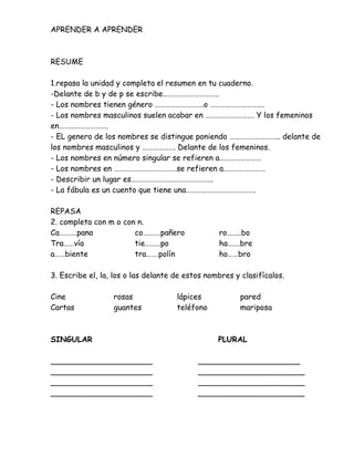 APRENDER A APRENDER
RESUME
1.repasa la unidad y completa el resumen en tu cuaderno.
-Delante de b y de p se escribe…………………………..
- Los nombres tienen género ……………………….o ………………………….
- Los nombres masculinos suelen acabar en ………………………. Y los femeninos
en……………………….
- EL genero de los nombres se distingue poniendo ……………………….. delante de
los nombres masculinos y ………………. Delante de los femeninos.
- Los nombres en número singular se refieren a……………………
- Los nombres en ………………………………se refieren a……………………
- Describir un lugar es………………………………………..
- La fábula es un cuento que tiene una………………………………….
REPASA
2. completa con m o con n.
Ca……….pana co……….pañero ro……..bo
Tra……vía tie………po ha…….bre
a……biente tra…….polín ho……bro
3. Escribe el, la, los o las delante de estos nombres y clasifícalos.
Cine rosas lápices pared
Cartas guantes teléfono mariposa
SINGULAR PLURAL
_____________________ _____________________
_____________________ ______________________
_____________________ ______________________
_____________________ ______________________
Verónica Paredes
 