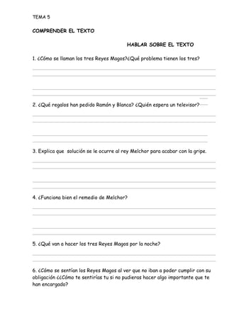 TEMA 5
COMPRENDER EL TEXTO
HABLAR SOBRE EL TEXTO
1. ¿Cómo se llaman los tres Reyes Magos?¿Qué problema tienen los tres?
2. ¿Qué regalos han pedido Ramón y Blanca? ¿Quién espera un televisor?
3. Explica que solución se le ocurre al rey Melchor para acabar con la gripe.
4. ¿Funciona bien el remedio de Melchor?
5. ¿Qué van a hacer los tres Reyes Magos por la noche?
6. ¿Cómo se sentían los Reyes Magos al ver que no iban a poder cumplir con su
obligación ¿¿Cómo te sentirías tu si no pudieras hacer algo importante que te
han encargado?
 