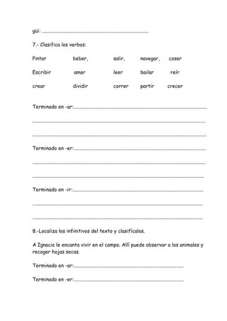 güi: ......................................................................................
7.- Clasifica los verbos:
Pintar beber, salir, navegar, coser
Escribir amar leer bailar reír
crear dividir correr partir crecer
Terminado en -ar:............................................................................................................
............................................................................................................................................
.............................................................................................................................................
Terminado en -er:...........................................................................................................
............................................................................................................................................
...........................................................................................................................................
Terminado en -ir:..........................................................................................................
..........................................................................................................................................
..........................................................................................................................................
8.-Localiza los infinitivos del texto y clasifícalos.
A Ignacio le encanta vivir en el campo. Allí puede observar a los animales y
recoger hojas secas.
Terminado en -ar:.........................................................................................
Terminado en -er:.........................................................................................
 