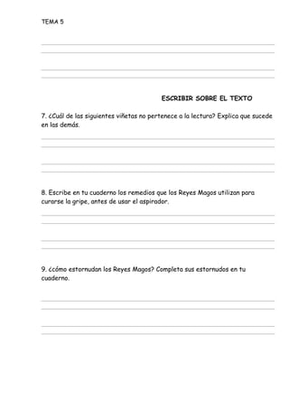 TEMA 5
ESCRIBIR SOBRE EL TEXTO
7. ¿Cuál de las siguientes viñetas no pertenece a la lectura? Explica que sucede
en las demás.
8. Escribe en tu cuaderno los remedios que los Reyes Magos utilizan para
curarse la gripe, antes de usar el aspirador.
9. ¿cómo estornudan los Reyes Magos? Completa sus estornudos en tu
cuaderno.
 