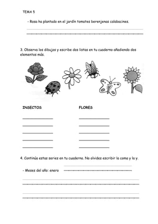 TEMA 5
- Rosa ha plantado en el jardín tomates berenjenas calabacines.
________________________
3. Observa los dibujos y escribe dos listas en tu cuaderno añadiendo dos
elementos más.
INSECTOS FLORES
______________ ______________
______________ ______________
______________ ______________
______________ ______________
______________ ______________
4. Continúa estas series en tu cuaderno. No olvides escribir la coma y la y.
- Meses del año: enero ______________
________________________
________________________
 