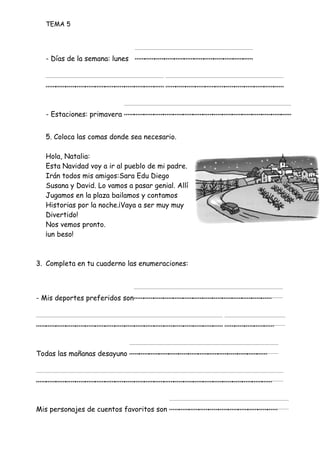 TEMA 5
- Días de la semana: lunes ____________
________________________
- Estaciones: primavera _________________
5. Coloca las comas donde sea necesario.
Hola, Natalia:
Esta Navidad voy a ir al pueblo de mi padre.
Irán todos mis amigos:Sara Edu Diego
Susana y David. Lo vamos a pasar genial. Allí
Jugamos en la plaza bailamos y contamos
Historias por la noche.¡Vaya a ser muy muy
Divertido!
Nos vemos pronto.
¡un beso!
3. Completa en tu cuaderno las enumeraciones:
- Mis deportes preferidos son______________
________________________
Todas las mañanas desayuno ______________
________________________
Mis personajes de cuentos favoritos son ___________
 