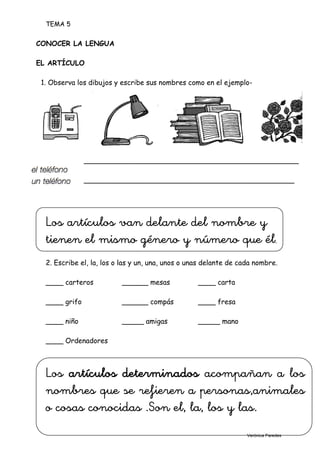 TEMA 5
8
CONOCER LA LENGUA
EL ARTÍCULO
1. Observa los dibujos y escribe sus nombres como en el ejemplo-
_________________________________________________
________________________________________________
Los artículos van delante del nombre y
tienen el mismo género y número que él.
2. Escribe el, la, los o las y un, una, unos o unas delante de cada nombre.
____ carteros ______ mesas ____ carta
____ grifo ______ compás ____ fresa
____ niño _____ amigas _____ mano
____ Ordenadores
Los artículos determinados acompañan a los
nombres que se refieren a personas,animales
o cosas conocidas .Son el, la, los y las.
Verónica Paredes
 