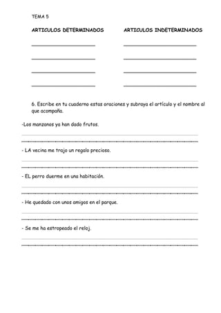 TEMA 5
ARTICULOS DETERMINADOS ARTICULOS INDETERMINADOS
_____________________ ________________________
_____________________ ________________________
_____________________ ________________________
_____________________ ________________________
6. Escribe en tu cuaderno estas oraciones y subraya el artículo y el nombre al
que acompaña.
-Los manzanos ya han dado frutos.
__________________________
- LA vecina me trajo un regalo precioso.
__________________________
- EL perro duerme en una habitación.
__________________________
- He quedado con unos amigos en el parque.
__________________________
- Se me ha estropeado el reloj.
__________________________
 