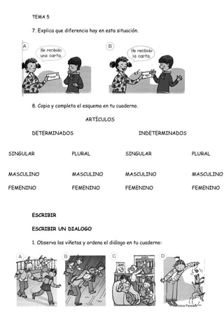 TEMA 5
7. Explica que diferencia hay en esta situación.
8. Copia y completa el esquema en tu cuaderno.
ARTÍCULOS
DETERMINADOS INDETERMINADOS
SINGULAR PLURAL SINGULAR PLURAL
MASCULINO MASCULINO MASCULINO MASCULINO
FEMENINO FEMENINO FEMENINO FEMENINO
ESCRIBIR
ESCRIBIR UN DIALOGO
1. Observa las viñetas y ordena el diálogo en tu cuaderno:
Verónica Paredes
 