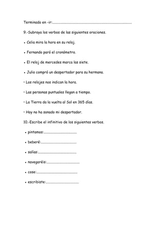 Terminado en -ir:.........................................................................................
9.-Subraya los verbos de las siguientes oraciones.
● Celia mira la hora en su reloj.
● Fernando paró el cronómetro.
● El reloj de mercedes marca las siete.
● Julio compró un despertador para su hermana.
• Los relojes nos indican la hora.
• Las personas puntuales llegan a tiempo.
• La Tierra da la vuelta al Sol en 365 días.
• Hoy no ha sonado mi despertador.
10.-Escribe el infinitivo de los siguientes verbos.
● pintamos:.....................................
● beberé:........................................
● salías:...........................................
● navegaréis:.....................................
● cose:..............................................
● escribiste:.....................................
 