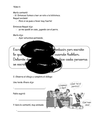 TEMA 5
María contestó:
- Sí. Entonces fuimos a leer un rato a la biblioteca.
Raquel exclamó:
- ¡Pero si se puso a llover muy fuerte!
Entonces Raquel dijo:
- yo me quedé en casa, jugando con el perro.
María dijo:
- Ayer estuvimos patinando.
Escribir un diálogo es reproducir por escrito
lo que dicen las personas cuando hablan.
Delante de las palabras que dice cada persona
se escribe una raya (-).
2. Observa el dibujo y completa el diálogo:
Una tarde Álvaro dijo:
- ________________________-
Pablo sugirió:
- ________________________
Y Sara le contestó, muy animada:
- __________________________
 