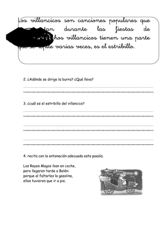 Los villancicos son canciones populares que
se cantan durante las fiestas de
Navidad.Muchos villancicos tienen una parte
que se repite varias veces, es el estribillo.
2. ¿Adónde se dirige la burra? ¿Qué lleva?
__________________________
3. ¿cuál es el estribillo del villancico?
__________________________
__________________________
__________________________
4. recita con la entonación adecuada esta poesía.
Los Reyes Magos iban en coche,
pero llegaron tarde a Belén:
porque al faltarles la gasolina,
ellos tuvieron que ir a pie.
 