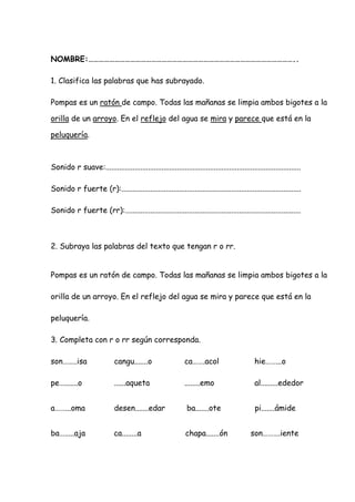 NOMBRE:………………………………………………………………………………………………………..
1. Clasifica las palabras que has subrayado.
Pompas es un ratón de campo. Todas las mañanas se limpia ambos bigotes a la
orilla de un arroyo. En el reflejo del agua se mira y parece que está en la
peluquería.
Sonido r suave:.....................................................................................................
Sonido r fuerte (r):.............................................................................................
Sonido r fuerte (rr):...........................................................................................
2. Subraya las palabras del texto que tengan r o rr.
Pompas es un ratón de campo. Todas las mañanas se limpia ambos bigotes a la
orilla de un arroyo. En el reflejo del agua se mira y parece que está en la
peluquería.
3. Completa con r o rr según corresponda.
son……..isa cangu.......o ca…….acol hie……...o
pe….......o ......aqueta ........emo al.........ededor
a……...oma desen.......edar ba.......ote pi.......ámide
ba….....aja ca........a chapa.......ón son……….iente
 