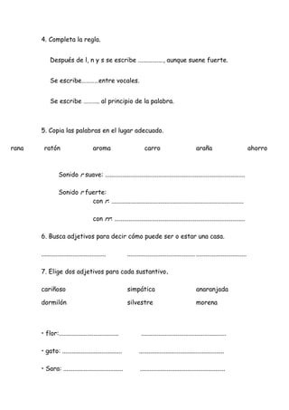 4. Completa la regla.
Después de l, n y s se escribe ................, aunque suene fuerte.
Se escribe…………entre vocales.
Se escribe ……….. al principio de la palabra.
5. Copia las palabras en el lugar adecuado.
rana ratón aroma carro araña ahorro
Sonido r suave: .........................................................................................
Sonido r fuerte:
con r: ....................................................................................
con rr: ...................................................................................
6. Busca adjetivos para decir cómo puede ser o estar una casa.
......................................... ........................................... ................................
7. Elige dos adjetivos para cada sustantivo.
cariñoso simpática anaranjada
dormilón silvestre morena
• flor:...................................... ......................................................
• gato: ...................................... ......................................................
• Sara: ...................................... ......................................................
 