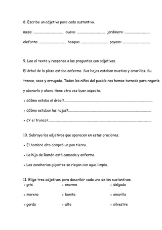 8. Escribe un adjetivo para cada sustantivo.
mesa: .................................. cueva: ................................ jardinero: .............................
elefante: .............................. bosque: .............................. payaso: ...............................
9. Lee el texto y responde a las preguntas con adjetivos.
El árbol de la plaza estaba enfermo. Sus hojas estaban mustias y amarillas. Su
tronco, seco y arrugado. Todos los niños del pueblo nos hemos turnado para regarlo
y abonarlo y ahora tiene otra vez buen aspecto.
● ¿Cómo estaba el árbol?....................................................................................................
● ¿Cómo estaban las hojas?..............................................................................................
● ¿Y el tronco?.....................................................................................................................
10. Subraya los adjetivos que aparecen en estas oraciones.
● El hombre alto compró un pan tierno.
● La hija de Ramón está cansada y enferma.
● Las zanahorias gigantes se riegan con agua limpia.
11. Elige tres adjetivos para describir cada uno de los sustantivos.
● gris ● enorme ● delgado
● moreno ● bonita ● amarilla
● gordo ● alto ● silvestre
 