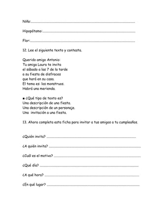 Niño:.........................................................................................................................
Hipopótamo:............................................................................................................
Flor:..........................................................................................................................
12. Lee el siguiente texto y contesta.
Querido amigo Antonio:
Tu amiga Laura te invita
el sábado a las 7 de la tarde
a su fiesta de disfraces
que hará en su casa.
El tema es: los monstruos.
Habrá una merienda.
■ ¿Qué tipo de texto es?
Una descripción de una fiesta.
Una descripción de un personaje.
Una invitación a una fiesta.
13. Ahora completa esta ficha para invitar a tus amigos a tu cumpleaños.
¿Quién invita? ........................................................................................................
¿A quién invita? ...........................................................................................................
¿Cuál es el motivo? .....................................................................................................
¿Qué día? ...................................................................................................................
¿A qué hora? ..............................................................................................................
¿En qué lugar? ............................................................................................................
 