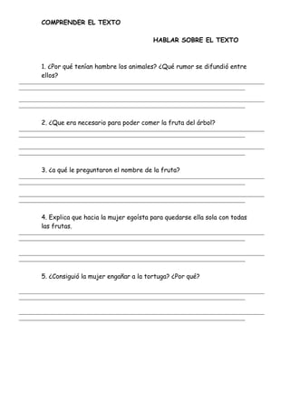 COMPRENDER EL TEXTO
HABLAR SOBRE EL TEXTO
1. ¿Por qué tenían hambre los animales? ¿Qué rumor se difundió entre
ellos?
_______________________________________________________________________________________________________
_______________________________________________________________________________________________
_______________________________________________________________________________________________________
_______________________________________________________________________________________________
2. ¿Que era necesario para poder comer la fruta del árbol?
_______________________________________________________________________________________________________
_______________________________________________________________________________________________
_______________________________________________________________________________________________________
_______________________________________________________________________________________________
3. ¿a qué le preguntaron el nombre de la fruta?
_______________________________________________________________________________________________________
_______________________________________________________________________________________________
_______________________________________________________________________________________________________
_______________________________________________________________________________________________
4. Explica que hacia la mujer egoísta para quedarse ella sola con todas
las frutas.
_______________________________________________________________________________________________________
_______________________________________________________________________________________________
_______________________________________________________________________________________________________
_______________________________________________________________________________________________
5. ¿Consiguió la mujer engañar a la tortuga? ¿Por qué?
_______________________________________________________________________________________________________
_______________________________________________________________________________________________
_______________________________________________________________________________________________________
_______________________________________________________________________________________________
 