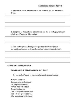 ESCRIBIR SOBRE EL TEXTO
7. Escribe en orden los nombres de los animales que van a buscar la
fruta.
_______________________________________________________________________________________________________
_______________________________________________________________________________________________
_______________________________________________________________________________________________________
_______________________________________________________________________________________________
_______________________________________________________________________________________________________
_______________________________________________________________________________________________
8. Completa en tu cuaderno los nombres que dan la tortuga y la mujer
a la fruta ¿En que se diferencian?
_______________________________________________________________________________________________________
_______________________________________________________________________________________________________
_______________________________________________________________________________________________________
_______________________________________________________________________________________________________
9. Haz cuatro grupos de adjetivos que sean sinónimos ¿a que
personaje del cuento se le pueden aplicar todos estos adjetivos?
_______________________________________________________________________________________________________
_______________________________________________________________________________________________________
_______________________________________________________________________________________________________
_______________________________________________________________________________________________________
_______________________________________________________________________________________________________
_______________________________________________________________________________________________________
CONOCER LA ORTOGRAFIA
PALABRAS QUE TERMINAN EN –D Y EN-Z
1. Lee y clasifica en tu cuaderno las palabras destacadas.
Mirad la velocidad
Con que come en la ciudad
Un simpático avestruz
Arroz, maíz y alcuzcuz.
En realidad es Paz
Que se ha puesto su disfraz.
Ved con que gracia camina.
¿De verdad que está divina!
 