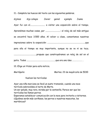 11.- Completa los huecos del texto con las siguientes palabras.
dijimos dijo colegio Javier genial ejemplo Juana
Ayer fui con el............................ a visitar una exposición sobre el tiempo.
Aprendimos muchas cosas, por ............................: el reloj de sol más antiguo
se encontró hace 3.500 años. Al volver a clase, comentamos nuestras
impresiones sobre la exposición: ........................................................................que
para ella el tiempo es muy importante, aunque no se ve ni se toca.
...........................................propuso que construyéramos un reloj de sol en el
patio. Todos .......................................................que era una idea ………………… .
12.-Elige un titular para esta noticia.
Martópolis Martes. 23 de mayórcolis de 5030
Vuelven los terrícolas
Ayer una niña marciana se llevó un susto tremendo, cuando una nave
terrícola sobrevolaba el norte de Marte.
Un ser peludo, muy raro, miraba por la ventanilla. Parece ser que los
terrícolas les llaman perros.
Esperamos establecer comunicación con la nave para invitarle a visitarnos.
¿Quiénes serán más cariñosos, los perros o nuestras mascotas, los
martónicos?
..........................................................................................................................................
 