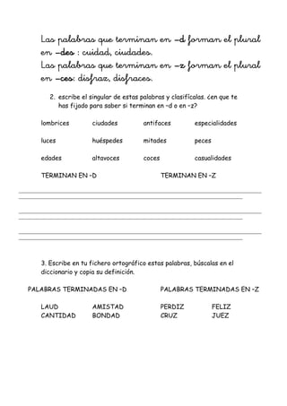 Las palabras que terminan en –d forman el plural
en –des : cuidad, ciudades.
Las palabras que terminan en –z forman el plural
en –ces: disfraz, disfraces.
2. escribe el singular de estas palabras y clasifícalas. ¿en que te
has fijado para saber si terminan en –d o en –z?
lombrices ciudades antifaces especialidades
luces huéspedes mitades peces
edades altavoces coces casualidades
TERMINAN EN –D TERMINAN EN –Z
_______________________________________________________________________________________________________
_______________________________________________________________________________________________
_______________________________________________________________________________________________________
_______________________________________________________________________________________________
_______________________________________________________________________________________________________
_______________________________________________________________________________________________
3. Escribe en tu fichero ortográfico estas palabras, búscalas en el
diccionario y copia su definición.
PALABRAS TERMINADAS EN –D PALABRAS TERMINADAS EN –Z
LAUD AMISTAD PERDIZ FELIZ
CANTIDAD BONDAD CRUZ JUEZ
 