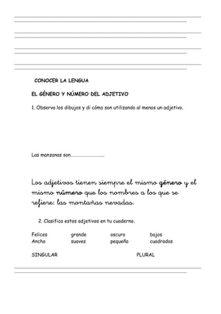 _______________________________________________________________________________________________________
_______________________________________________________________________________________________
_______________________________________________________________________________________________________
_______________________________________________________________________________________________
_______________________________________________________________________________________________________
_______________________________________________________________________________________________
_______________________________________________________________________________________________________
_______________________________________________________________________________________________
CONOCER LA LENGUA
EL GÉNERO Y NÚMERO DEL ADJETIVO
1. Observa los dibujos y di cómo son utilizando al menos un adjetivo.
Las manzanas son………………………….
Los adjetivos tienen siempre el mismo género y el
mismo número que los nombres a los que se
refiere: las montañas nevadas.
2. Clasifica estos adjetivos en tu cuaderno.
Felices grande oscuro bajos
Ancho suaves pequeño cuadrados
SINGULAR PLURAL
_______________________________________________________________________________________________________
_______________________________________________________________________________________________
 