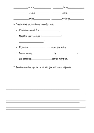 ___________caracol_____________ ________taza_____________
____________ rosas____________ _______sillas_____________
____________amigo____________ ________mochilas___________
6. Completa estas oraciones con adjetivos.
- Vimos unas montañas________________
- Nuestra habitación es ________________y
___________________.
- El jersey __________________es mi preferido.
- Raquel es muy _________________y ________________.
- Los canarios ________________cantan muy bien.
7. Escribe una descripción de los dibujos utilizando adjetivos.
_______________________________________________________________________________________________________
_______________________________________________________________________________________________
_______________________________________________________________________________________________________
_______________________________________________________________________________________________
_______________________________________________________________________________________________________
_______________________________________________________________________________________________
_______________________________________________________________________________________________________
_______________________________________________________________________________________________
 