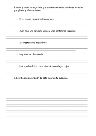 8. Copia y rodea los adjetivos que aparecen en estas oraciones y explica
que género y número tienen.
- En el campo vimos árboles enormes.
_______________________________________________________________________________________________________
_______________________________________________________________________________________________________
- Juan lleva una camiseta verde y unos pantalones vaqueros.
_______________________________________________________________________________________________________
_______________________________________________________________________________________________________
- Mi ordenador es muy rápido.
_______________________________________________________________________________________________________
________________________________________________________________________________________
- Hoy hace un día soleado.
_______________________________________________________________________________________________________
_______________________________________________________________________________________________________
- Los tejados de las casas blancas tienen tejas rojas.
_______________________________________________________________________________________________________
_______________________________________________________________________________________________________
9. Escribe una descripción de este lugar en tu cuaderno.
_______________________________________________________________________________________________________
_______________________________________________________________________________________________________
_______________________________________________________________________________________________________
_______________________________________________________________________________________________________
_______________________________________________________________________________________________________
_______________________________________________________________________________________________________
_______________________________________________________________________________________________________
_______________________________________________________________________________________________________
 