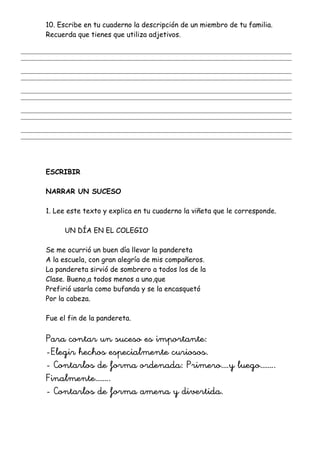 10. Escribe en tu cuaderno la descripción de un miembro de tu familia.
Recuerda que tienes que utiliza adjetivos.
_______________________________________________________________________________________________________
_______________________________________________________________________________________________________
_______________________________________________________________________________________________________
_______________________________________________________________________________________________________
_______________________________________________________________________________________________________
_______________________________________________________________________________________________________
_______________________________________________________________________________________________________
_______________________________________________________________________________________________________
_______________________________________________________________________________________________________
_______________________________________________________________________________________________________
ESCRIBIR
NARRAR UN SUCESO
1. Lee este texto y explica en tu cuaderno la viñeta que le corresponde.
UN DÍA EN EL COLEGIO
Se me ocurrió un buen día llevar la pandereta
A la escuela, con gran alegría de mis compañeros.
La pandereta sirvió de sombrero a todos los de la
Clase. Bueno,a todos menos a uno,que
Prefirió usarla como bufanda y se la encasquetó
Por la cabeza.
Fue el fin de la pandereta.
Para contar un suceso es importante:
-Elegir hechos especialmente curiosos.
- Contarlos de forma ordenada: Primero….y luego……..
Finalmente……..
- Contarlos de forma amena y divertida.
 