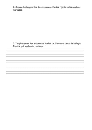 2. Ordena los fragmentos de este suceso. Puedes fijarte en las palabras
marcadas.
3. Imagina que se han encontrado huellas de dinosaurio cerca del colegio.
Escribe qué pasó en tu cuaderno,
_______________________________________________________________________________________________________
_______________________________________________________________________________________________________
_______________________________________________________________________________________________________
_______________________________________________________________________________________________________
_______________________________________________________________________________________________________
_______________________________________________________________________________________________________
_______________________________________________________________________________________________________
_______________________________________________________________________________________________________
_______________________________________________________________________________________________________
_______________________________________________________________________________________________________
 