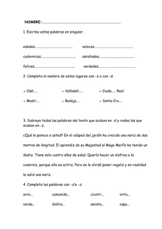 NOMBRE:………………………………………………………………………………………
1. Escribe estas palabras en singular.
edades........................................... veloces............................................
codornices........................................ amistades........................................
felices.............................................. verdades..........................................
2. Completa el nombre de estos lugares con -z o con -d.
● Cádi.... ● Valladoli..... ● Ciuda..... Real
● Madri.... ● Badajo.... ● Santa Cru....
3. Subraya todas las palabras del texto que acaban en -d y rodea las que
acaban en -z.
¿Qué le parece a usted? En el césped del jardín ha crecido una nariz de dos
metros de longitud. El aprendiz de su Majestad el Mago Merlín ha tenido un
desliz. Tiene solo cuatro años de edad. Quería hacer un disfraz a la
codorniz, porque ella es actriz. Pero se le olvidó poner regaliz y en realidad
le salió una nariz.
4. Completa las palabras con -d o -z.
arro... comunida... cicatri... virtu...
verda... disfra... amista... capa...
 