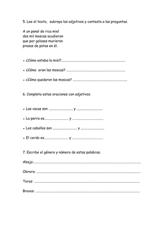 5. Lee el texto, subraya los adjetivos y contesta a las preguntas.
A un panal de rica miel
dos mil moscas acudieron
que por golosas murieron
presas de patas en él.
● ¿Cómo estaba la miel?..........................................................................
● ¿Cómo eran las moscas? ....................................................................
● ¿Cómo quedaron las moscas? ...............................................................
6. Completa estas oraciones con adjetivos.
● Las vacas son ............................ y ..............................
● La perra es............................ y ....................................
● Los caballos son ............................ y ...........................
● El cerdo es............................ y ....................................
7. Escribe el género y número de estas palabras.
Abeja:............................................................................................................................
Obrera: ........................................................................................................................
Toros: ..........................................................................................................................
Bravos: ........................................................................................................................
 