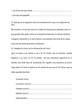 ● Los toros son muy manso. ..........................................................................................
● Las vaca son pequeña. .................................................................................................
11. Subraya en el siguiente texto los sustantivos en rojo y los adjetivos en
azul.
Me encanta ir al zoo que hay en la ciudad. De lejos parece pequeño, pero es
muy grande. Nos gusta visitar a la serpiente silenciosa, al enorme elefante,
tranquilo y bonachón, y al zorro astuto. Los animales favoritos de mi amiga
Luisa son los monos graciosos y saltarines.
12. Completa la ficha con la información del texto.
Ayer mi padre y yo fuimos a ver a mi tío Javier, que es escultor. Cuando
llegamos a su casa, mi tío no estaba. Así que decidimos esperarle en el
estudio, que está lleno de esculturas. De repente, una escultura se movió.
¡Vaya susto! Al final mi padre se dio cuenta de que era el tío Javier, que se
había quedado dormido.
Situación inicial:
¿A quién le ocurre?................................................................................................
¿Cuándo ocurre?.....................................................................................................
¿Dónde ocurre?......................................................................................................
¿Qué sucede?..........................................................................................................
 