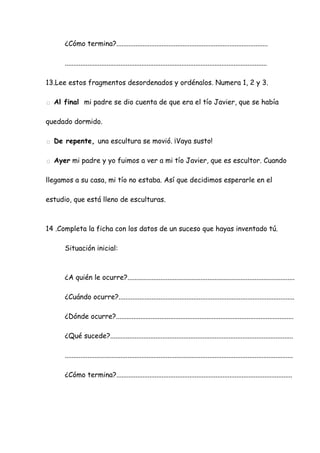¿Cómo termina?.......................................................................................
....................................................................................................................
13.Lee estos fragmentos desordenados y ordénalos. Numera 1, 2 y 3.
□ Al final mi padre se dio cuenta de que era el tío Javier, que se había
quedado dormido.
□ De repente, una escultura se movió. ¡Vaya susto!
□ Ayer mi padre y yo fuimos a ver a mi tío Javier, que es escultor. Cuando
llegamos a su casa, mi tío no estaba. Así que decidimos esperarle en el
estudio, que está lleno de esculturas.
14 .Completa la ficha con los datos de un suceso que hayas inventado tú.
Situación inicial:
¿A quién le ocurre?................................................................................................
¿Cuándo ocurre?.....................................................................................................
¿Dónde ocurre?......................................................................................................
¿Qué sucede?.........................................................................................................
...................................................................................................................................
¿Cómo termina?.....................................................................................................
 