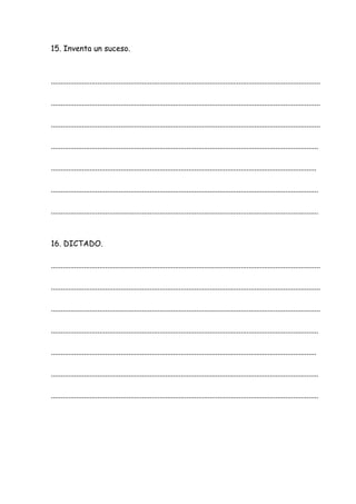 15. Inventa un suceso.
...........................................................................................................................................
...........................................................................................................................................
...........................................................................................................................................
..........................................................................................................................................
.........................................................................................................................................
..........................................................................................................................................
..........................................................................................................................................
16. DICTADO.
...........................................................................................................................................
...........................................................................................................................................
...........................................................................................................................................
..........................................................................................................................................
.........................................................................................................................................
..........................................................................................................................................
..........................................................................................................................................
 
