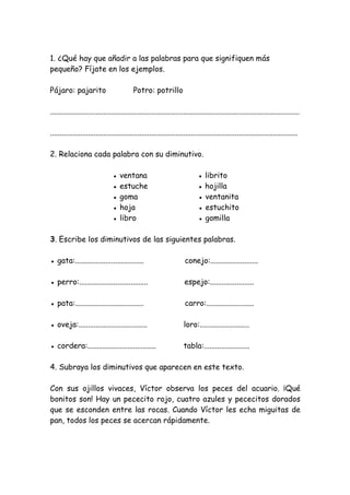 1. ¿Qué hay que añadir a las palabras para que signifiquen más
pequeño? Fíjate en los ejemplos.
Pájaro: pajarito Potro: potrillo
...................................................................................................................................
..................................................................................................................................
2. Relaciona cada palabra con su diminutivo.
● ventana ● librito
● estuche ● hojilla
● goma ● ventanita
● hoja ● estuchito
● libro ● gomilla
3. Escribe los diminutivos de las siguientes palabras.
● gata:.................................... conejo:.........................
● perro:.................................... espejo:.......................
● pata:.................................... carro:.........................
● oveja:.................................... loro:..........................
● cordera:.................................... tabla:........................
4. Subraya los diminutivos que aparecen en este texto.
Con sus ojillos vivaces, Víctor observa los peces del acuario. ¡Qué
bonitos son! Hay un pececito rojo, cuatro azules y pececitos dorados
que se esconden entre las rocas. Cuando Víctor les echa miguitas de
pan, todos los peces se acercan rápidamente.
 