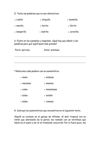 5. Tacha las palabras que no son diminutivos.
● rodillo ● chiquillo ● bombilla
● manilla ● botita ● librito
● lamparilla ● ladrillo ● coronilla
6. Fíjate en los ejemplos y responde. ¿Qué hay que añadir a las
palabras para que signifiquen más grande?
Perro: perrazo árbol: arbolazo
...................................................................................................................................
...................................................................................................................................
7.Relaciona cada palabra con su aumentativo.
● mano ● balsaza
● manzana ● manaza
● cama ● manzanaza
● bolsa ● bolsón
● balsa ● camaza
8. Subraya los aumentativos que encuentres en el siguiente texto.
Alquilé un cochazo en el garaje de Alfonso. Al salir tropecé con un
listón que sobresalía de la pared, me resbalé con un tornillazo que
había en el suelo y me di un tremendo coscorrón. Por si fuera poco, me
 