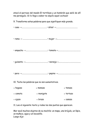 atacó el perrazo del mesón El tortillazo y un hombrón que salió de allí
me perseguía. ¡Si lo llego a saber no alquilo aquel cochazo!
9. Transforma estas palabras para que signifiquen más grande.
• casa →.................................................• árbol →..........................................
• rama → ................................................• mujer →..............................................
• empacho →...........................................• tomate→............................................
• guisante →............................................• naranja→...........................................
• pera →...................................................• pepino →............................................
10. Tacha las palabras que no son aumentativos.
● hogaza ● manaza ● tenaza
● camota ● monigote ● tortazo
● ojazo ● brazo ● casaza
11. Lee el siguiente texto y rodea los dos puntos que aparecen.
Mar sacó muchos objetos de su mochila: un mapa, una brújula, un lápiz,
un muñeco, agua y un bocadillo.
Luego dijo:
 