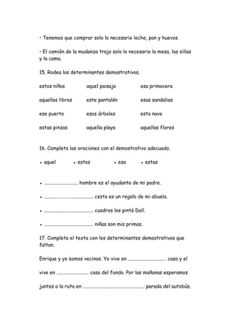 • Tenemos que comprar solo lo necesario leche, pan y huevos.
• El camión de la mudanza trajo solo lo necesario la mesa, las sillas
y la cama.
15. Rodea los determinantes demostrativos.
estos niños aquel paisaje esa primavera
aquellos libros este pantalón esas sandalias
ese puerto esos árboles esta nave
estas pinzas aquella playa aquellas flores
16. Completa las oraciones con el demostrativo adecuado.
● aquel ● estos ● esa ● estas
● ........................... hombre es el ayudante de mi padre.
● ........................................ cesta es un regalo de mi abuela.
● ........................................ cuadros los pintó Dalí.
● ........................................ niñas son mis primas.
17. Completa el texto con los determinantes demostrativos que
faltan.
Enrique y yo somos vecinos. Yo vivo en ............................... casa y el
vive en .......................... casa del fondo. Por las mañanas esperamos
juntos a la ruta en .................................................. parada del autobús.
 