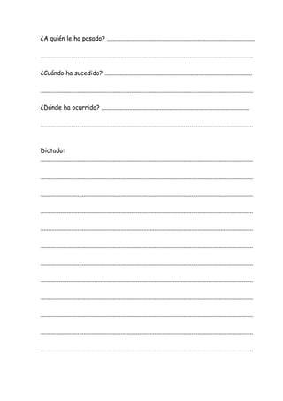 ¿A quién le ha pasado? ................................................................................................
..........................................................................................................................................
¿Cuándo ha sucedido? ................................................................................................
..........................................................................................................................................
¿Dónde ha ocurrido? ................................................................................................
..........................................................................................................................................
Dictado:
..........................................................................................................................................
..........................................................................................................................................
..........................................................................................................................................
..........................................................................................................................................
..........................................................................................................................................
..........................................................................................................................................
..........................................................................................................................................
..........................................................................................................................................
..........................................................................................................................................
..........................................................................................................................................
..........................................................................................................................................
..........................................................................................................................................
 