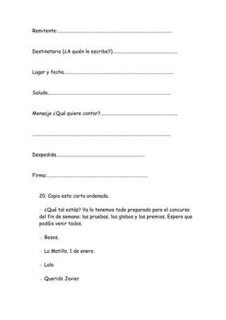 Remitente:.............................................................................................
Destinatario (¿A quién le escribe?).....................................................
Lugar y fecha.........................................................................................
Saludo....................................................................................................
Mensaje ¿Qué quiere contar?...............................................................
.................................................................................................................
Despedida........................................................................
Firma:..................................................................................
20. Copia esta carta ordenada.
□ ¿Qué tal estás? Ya lo tenemos todo preparado para el concurso
del fin de semana: las pruebas, los globos y los premios. Espero que
podáis venir todos.
□ Besos,
□ La Matilla, 1 de enero.
□ Lola
□ Querido Javier
 