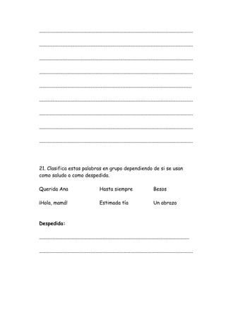 .............................................................................................................................
.............................................................................................................................
.............................................................................................................................
.............................................................................................................................
............................................................................................................................
.............................................................................................................................
.............................................................................................................................
.............................................................................................................................
.............................................................................................................................
21. Clasifica estas palabras en grupo dependiendo de si se usan
como saludo o como despedida.
Querida Ana Hasta siempre Besos
¡Hola, mamá! Estimada tía Un abrazo
Despedida:
..........................................................................................................................
.............................................................................................................................
 